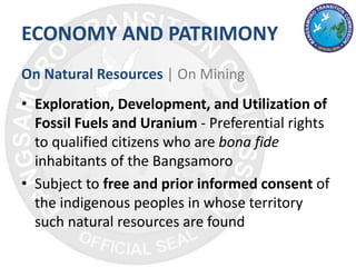 ECONOMY AND PATRIMONY
On Natural Resources | On Mining
• Exploration, Development, and Utilization of
Fossil Fuels and Uranium - Preferential rights
to qualified citizens who are bona fide
inhabitants of the Bangsamoro
• Subject to free and prior informed consent of
the indigenous peoples in whose territory
such natural resources are found
 