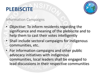 PLEBISCITE
Information Campaigns
• Objective: To inform residents regarding the
significance and meaning of the plebiscite and to
help them to cast their votes intelligently
• Shall include sectoral campaigns for indigenous
communities, etc.
• For information campaigns and other public
advocacy initiatives with indigenous
communities, local leaders shall be engaged to
lead discussions in their respective communities
 