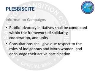 PLESBISCITE
Information Campaigns
• Public advocacy initiatives shall be conducted
within the framework of solidarity,
cooperation, and unity
• Consultations shall give due respect to the
roles of indigenous and Moro women, and
encourage their active participation
 