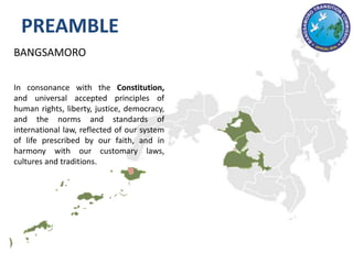 BANGSAMORO
In consonance with the Constitution,
and universal accepted principles of
human rights, liberty, justice, democracy,
and the norms and standards of
international law, reflected of our system
of life prescribed by our faith, and in
harmony with our customary laws,
cultures and traditions.
PREAMBLE
 
