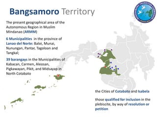 The present geographical area of the
Autonomous Region in Muslim
Mindanao (ARMM)
6 Municipalities in the province of
Lanao del Norte: Baloi, Munai,
Nunungan, Pantar, Tagoloan and
Tangkal;
39 barangays in the Municipalities of
Kabacan, Carmen, Aleosan,
Pigkawayan, Pikit, and Midsayap in
North Cotabato
the Cities of Cotabato and Isabela
those qualified for inclusion in the
plebiscite, by way of resolution or
petition
Bangsamoro Territory
 