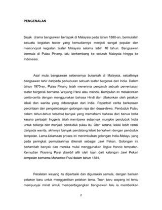 PENGENALAN




Sejak drama bangsawan bertapak di Malaysia pada tahun 1880-an, bermulalah
sesuatu kegiatan teater yang kemudiannya menjadi sangat popular dan
memonopoli kegiatan teater Malaysia selama lebih 70 tahun. Bangsawan
bermula di Pulau Pinang, lalu berkembang ke seluruh Malaysia hingga ke
Indonesia.




      Asal mula bangsawan sebenarnya bukanlah di Malaysia, sebaliknya
bangsawan lahir daripada perkuburan sebuah teater bergerak dari India. Dalam
tahun 1970-an, Pulau Pinang telah menerima pengaruh sebuah pementasan
teater bergerak bernama Wayang Parsi atau mendu. Kumpulan ini melakonkan
cerita-cerita dengan menggunakan bahasa Hindi dan dilakonkan oleh pelakon
lelaki dan wanita yang didatangkan dari India. Repertoiri cerita berkenaan
percintaan dan pengembangan golongan raja dan dewa-dewa. Penduduk Pulau
dalam tahun-tahun tersebut banyak yang memahami bahasa dari benua India
kerana penjajah Inggeris telah membawa sebanyak mungkin penduduk India
untuk bekerja dan menjadi penduduk pulau itu. Oleh kerana, lelaki lebih ramai
daripada wanita, akhirnya banyak pendatang lelaki berkahwin dengan penduduk
tempatan. Lama-kelamaan proses ini menimbulkan golongan India-Melayu yang
pada peringkat permulaannya dikenali sebagai Jawi Pekan. Golongan ini
bertambah banyak dan mereka mulai menggunakan lingua francis tempatan.
Kemudian Wayang Parsi diambil alih oleh tuan dari kalangan Jawi Pekan
tempatan bernama Mohamed Pusi dalam tahun 1884.




      Peralatan wayang itu diperbaiki dan digunakan semula, dengan barisan
pelakon baru untuk menggantikan pelakon lama. Tuan baru wayang ini tentu
mempunyai minat untuk memperdagangkan bangsawan lalu ia memberikan


                                     2
 