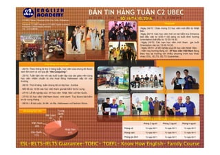 C2 UBEC,Tigbao, Talamban,Cebu City, Cebu, Philippines
www.c2english.com
Facebook: C2 UBEC Vietnam or C2 UBEC English Academy
Instagram: c2ubecenglish_vietnam
Tel: +63322686980
Tổng quát
-Ngày 24/10: Chào mừng 03 học viên mới đến từ Nhật
Bản.
-Ngày 24/10: Các học viên mới có bài kiểm tra Entrance
test đầu vào từ 8:00-11:00 sáng và buổi định hướng
(orientation) bắt đầu từ 13:30-14:30.
- Ngày 24/10: Các bạn học viên mới tham gia buổi
Orientation vào lúc 13:00-14:30.
- Ngày 28/10: Lễ tốt nghiệp của 03 học viên Nhật Bản.
- Hiện nay trường đang có : 07 học viên Việt Nam đang
theo học tại trường với nhiều chương trình học khác
nhau: ESL, IELTS, IELTS Guarantee…
- 25/10: Theo thông lệ thứ 3 hàng tuần, học viên của chúng tôi được
xem film kinh dị với tựa đề “the Conjuring”.
- 25/10: Tuần bận rộn với các buổi luyện tập của các giáo viên cùng
học viên nhằm chuẩn bị cho hoạt động Halloween sắp tới của
Hoạt động của sinh viên
học viên nhằm chuẩn bị cho hoạt động Halloween sắp tới của
trường
- 26/10: Thứ 4 hàng tuần chúng tôi có lớp học Zumba
- Mỗi tối lúc 10:00 các học viên tham gia bài kiểm tra từ vựng .
- 27/10: Lễ tốt nghiệp của 07 học viên Nhật Bản và Hàn Quốc.
- 27/10: 03 học viên Việt Nam được vinh danh Top Score bài kiểm
tra từ vựng tháng.
- 28/10: Lễ hội cuộc thi Mr. và Ms. Halloween và Fashion Show.
Lịch trống phòng ( Ngày 21/10/2016)
Phòng 2 người Phòng 3 người Phòng 4 người
Phòng nữ Từ ngày 06/11 Từ ngày 06/11 Từ ngày 06/11
Phòng nam Từ ngày 06/11 Từ ngày 06/11 Từ ngày 06/11
Phòng gia đình Từ ngày 06/11 Từ ngày 06/11 Từ ngày 06/11
Số lượng học viên
ESL-IELTS-IELTS Guarantee-TOEIC- TOEFL- Know How English- Family Course
Nhật Bản
61%Hàn Quốc
11%
Việt Nam
20%
Đài Loan
4%
Trung
Quốc
4%
 