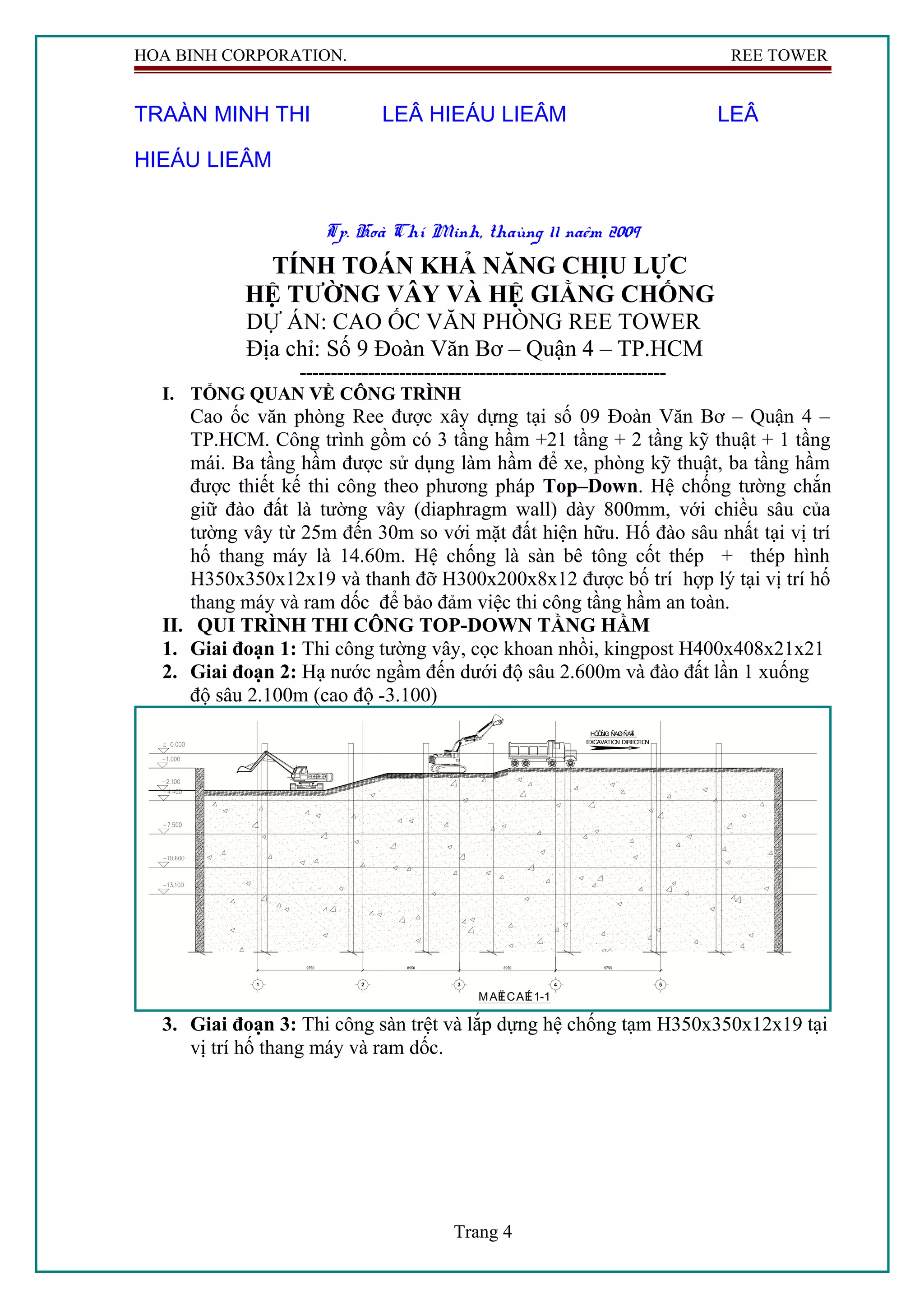 HOA BINH CORPORATION. REE TOWER
TRAÀN MINH THI LEÂ HIEÁU LIEÂM LEÂ
HIEÁU LIEÂM
Tp. Hoà Chí Minh, thaùng 11 naêm 2009
TÍNH TOÁN KHẢ NĂNG CHỊU LỰC
HỆ TƯỜNG VÂY VÀ HỆ GIẰNG CHỐNG
DỰ ÁN: CAO ỐC VĂN PHÒNG REE TOWER
Địa chỉ: Số 9 Đoàn Văn Bơ – Quận 4 – TP.HCM
-----------------------------------------------------------
I. TỔNG QUAN VỀ CÔNG TRÌNH
Cao ốc văn phòng Ree được xây dựng tại số 09 Đoàn Văn Bơ – Quận 4 –
TP.HCM. Công trình gồm có 3 tầng hầm +21 tầng + 2 tầng kỹ thuật + 1 tầng
mái. Ba tầng hầm được sử dụng làm hầm để xe, phòng kỹ thuật, ba tầng hầm
được thiết kế thi công theo phương pháp Top–Down. Hệ chống tường chắn
giữ đào đất là tường vây (diaphragm wall) dày 800mm, với chiều sâu của
tường vây từ 25m đến 30m so với mặt đất hiện hữu. Hố đào sâu nhất tại vị trí
hố thang máy là 14.60m. Hệ chống là sàn bê tông cốt thép + thép hình
H350x350x12x19 và thanh đỡ H300x200x8x12 được bố trí hợp lý tại vị trí hố
thang máy và ram dốc để bảo đảm việc thi công tầng hầm an toàn.
II. QUI TRÌNH THI CÔNG TOP-DOWN TẦNG HẦM
1. Giai đoạn 1: Thi công tường vây, cọc khoan nhồi, kingpost H400x408x21x21
2. Giai đoạn 2: Hạ nước ngầm đến dưới độ sâu 2.600m và đào đất lần 1 xuống
độ sâu 2.100m (cao độ -3.100)
MAËTCAÉT1-1
HÖÔÙNG ÑAØOÑAÁT
EXCAVATION DIRECTION
3. Giai đoạn 3: Thi công sàn trệt và lắp dựng hệ chống tạm H350x350x12x19 tại
vị trí hố thang máy và ram dốc.
Trang 4
 