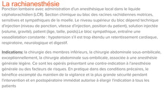 La rachianesthésie
Ponction lombaire avec administration d'un anesthésique local dans le liquide
céphalorachidien (LCR). Section chimique ou bloc des racines rachidiennes motrices,
sensitives et sympathiques de la moelle. Le niveau supérieur du bloc dépend technique
d'injection (niveau de ponction, vitesse d'injection, position du patient), solution injectée
(volume, gravité), patient (âge, taille, poids).Le bloc sympathique, entraîne une
vasodilatation constante : hypotension s'il est trop étendu un retentissement cardiaque,
respiratoire, neurologique et digestif.
Indications: la chirurgie des membres inférieurs, la chirurgie abdominale sous-ombilicale,
exceptionnellement, la chirurgie abdominale sus-ombilicale, associée à une anesthésie
générale légère. Ce sont les opérés présentant une contre-indication à l'anesthésie
générale ou des facteurs de risques. En pratique dans des conditions précaires, le
bénéfice escompté du maintien de la vigilance et la plus grande sécurité pendant
l'intervention et en postopératoire immédiat autorise à élargir l'indication à tous les
patients
 