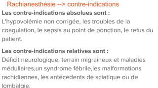 Rachianesthésie --> contre-indications
Les contre-indications absolues sont :
L'hypovolémie non corrigée, les troubles de la
coagulation, le sepsis au point de ponction, le refus du
patient.
Les contre-indications relatives sont :
Déficit neurologique, terrain migraineux et maladies
médullaires,un syndrome fébrile,les malformations
rachidiennes, les antécédents de sciatique ou de
lombalgie.
 