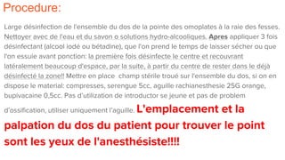 Procedure:
Large désinfection de l'ensemble du dos de la pointe des omoplates à la raie des fesses.
Nettoyer avec de l'eau et du savon o solutions hydro-alcooliques. Apres appliquer 3 fois
désinfectant (alcool iodé ou bétadine), que l'on prend le temps de laisser sécher ou que
l'on essuie avant ponction: la première fois désinfecte le centre et recouvrant
latéralement beaucoup d'espace, par la suite, à partir du centre de rester dans le déjà
désinfecté la zone!! Mettre en place champ stérile troué sur l'ensemble du dos, si on en
dispose le material: compresses, serengue 5cc, aguille rachianesthesie 25G orange,
bupivacaine 0,5cc. Pas d’utilization de introductor se jeune et pas de problem
d’ossification, utiliser uniquement l’aguille. L'emplacement et la
palpation du dos du patient pour trouver le point
sont les yeux de l'anesthésiste!!!!
 