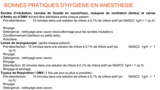 BONNES PRATIQUES D'HYGIENE EN ANESTHESIE
Sondes d’intubation, canules de Guedel en caoutchouc, masques de ventilation (Ambu) et valves
d’Ambu ou d’OMV doivent être stérilisées entre chaque patient :
Pré-désinfection : 15 minutes dans une solution de chlore à 0,1% de chlore actif (ex NADCC 1gr/l = 1 cp /l).
Rinçage.
Détergence : nettoyage avec savon (écouvillonnage pour les sondes intubation).
Conditionnement (tambour ou petits sets).
Autoclave.
Lames de laryngoscopie (après chaque patient) :
Pré-désinfection : 15 minutes dans une solution de chlore à 0,1% de chlore actif (ex NADCC 1gr/l = 1
cp /l).
Rinçage.
Détergence : nettoyage avec savon.
Rinçage.
Désinfection: 20 minutes dans une solution de chlore à 0,1% de chlore actif (ex NADCC 1gr/l = 1 cp /l).
Rinçage et séchage.
Tuyaux de Respiration / OMV (1 fois par jour ou plus si possible) :
Pré-désinfection : 15 minutes dans une solution de chlore à 0,1% de chlore actif (ex NADCC 1gr/l = 1
cp /l).
Rinçage.
Détergence : nettoyage avec savon.
 