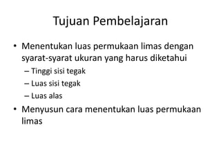 Tujuan Pembelajaran
• Menentukan luas permukaan limas dengan
syarat-syarat ukuran yang harus diketahui
– Tinggi sisi tegak
– Luas sisi tegak
– Luas alas
• Menyusun cara menentukan luas permukaan
limas
 