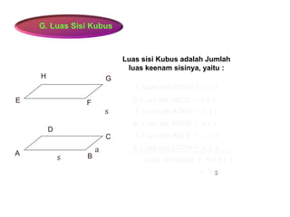 G. Luas Sisi Kubus
A B
C
D
E F
GH
1. Luas sisi EFGH = s x s
s
a
s
2. Luas sisi ABCD = s x s
3. Luas sisi ADHE = s x s
4. Luas sisi BCGF = s x s
5. Luas sisi ABFE = s x s
6. Luas sisi CDGH = s x s
Luas sisi Kubus adalah Jumlah
luas keenam sisinya, yaitu :
Luas sisi kubus = 6 x s x s
= 6 s²
 