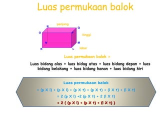 Luas permukaan balok
Luas permukaan balok =
Luas bidang alas + luas bidag atas + luas bidang depan + luas
bidang belakang + luas bidang kanan + luas bidang kiri
O
K L
MN
P
QR
panjang
tinggi
lebar
Luas permukaan balok
= (p X l) + (p X l) + (p X t) + (p X t) + (l X t) + (l X t)
= 2 (p X l) +2 (p X t) + 2 (l X t)
= 2 ( (p X l) + (p X t) + (l X t) )
 