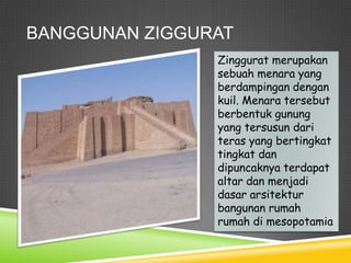BANGGUNAN ZIGGURAT
Zinggurat merupakan
sebuah menara yang
berdampingan dengan
kuil. Menara tersebut
berbentuk gunung
yang tersusun dari
teras yang bertingkat
tingkat dan
dipuncaknya terdapat
altar dan menjadi
dasar arsitektur
bangunan rumah
rumah di mesopotamia
 