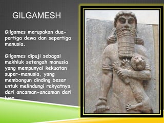 GILGAMESH
Gilgames merupakan dua-
pertiga dewa dan sepertiga
manusia.
Gilgames dipuji sebagai
makhluk setengah manusia
yang mempunyai kekuatan
super-manusia, yang
membangun dinding besar
untuk melindungi rakyatnya
dari ancaman-ancaman dari
luar.
 