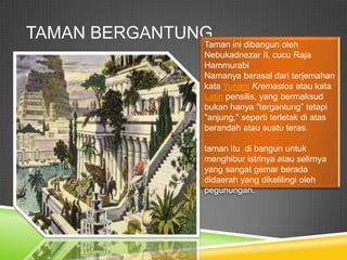 TAMAN BERGANTUNG
Taman ini dibangun oleh
Nebukadnezar II, cucu Raja
Hammurabi
Namanya berasal dari terjemahan
kata Yunani Kremastos atau kata
Latin pensilis, yang bermaksud
bukan hanya "tergantung” tetapi
"anjung," seperti terletak di atas
berandah atau suatu teras.
taman itu di bangun untuk
menghibur istrinya atau selirnya
yang sangat gemar berada
didaerah yang dikelilingi oleh
pegunungan.
 