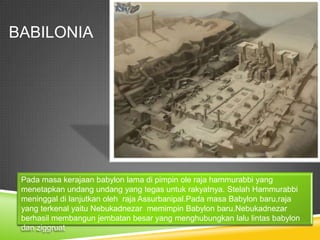 BABILONIA
Pada masa kerajaan babylon lama di pimpin ole raja hammurabbi yang
menetapkan undang undang yang tegas untuk rakyatnya. Stelah Hammurabbi
meninggal di lanjutkan oleh raja Assurbanipal.Pada masa Babylon baru,raja
yang terkenal yaitu Nebukadnezar memimpin Babylon baru.Nebukadnezar
berhasil membangun jembatan besar yang menghubungkan lalu lintas babylon
dan ziggruat
 