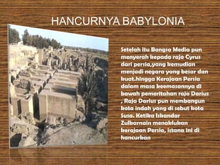 HANCURNYA BABYLONIA
Setelah itu Bangsa Media pun
menyerah kepada raja Cyrus
dari persia,yang kemudian
menjadi negara yang besar dan
kuat.hingga Kerajaan Persia
dalam masa keemasannya di
bawah pemeritahan raja Darius
, Raja Darius pun membangun
kota indah yang di sebut kota
Susa. Ketika Iskandar
Zulkarnain menaklukan
kerajaan Persia, istana ini di
hancurkan
 
