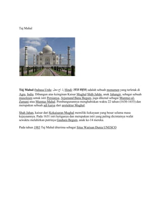 Taj Mahal
Tj Mahal (bahasa Urdu: ????? ???? ?,?? Hindi: ??? ???) adalah sebuah monumen yang terletak di
Agra, India. Dibangun atas keinginan Kaisar Mughal Shh Jahn, anak Jahangir, sebagai sebuah
musoleum untuk istri Persianya, Arjumand Banu Begum, juga dikenal sebagai Mumtaz-ul-
Zamani atau Mumtaz Mahal. Pembangunannya menghabiskan waktu 22 tahun (1630-1653) dan
merupakan sebuah adi karya dari arsitektur Mughal.
Shah Jahan, kaisar dari Kekaisaran Mughal memiliki kekayaan yang besar selama masa
kejayaannya. Pada 1631 istri ketiganya dan merupakan istri yang paling dicintainya wafat
sewaktu melahirkan putrinya Gauhara Begum, anak ke-14 mereka.
Pada tahun 1983 Taj Mahal diterima sebagai Situs Warisan Dunia UNESCO
 