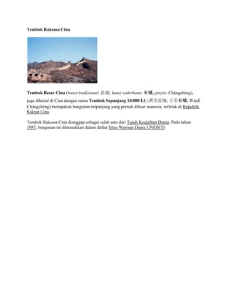 Tembok Raksasa Cina
Tembok Besar Cina (hanzi tradisional: L; hanzi sederhana: ; pinyin: Chngchng),
juga dikenal di Cina dengan nama Tembok Sepanjang 10.000 Li? (fL; ﳤ; Wnl?
Chngchng) merupakan bangunan terpanjang yang pernah dibuat manusia, terletak di Republik
Rakyat Cina.
Tembok Raksasa Cina dianggap sebagai salah satu dari Tujuh Keajaiban Dunia. Pada tahun
1987, bangunan ini dimasukkan dalam daftar Situs Warisan Dunia UNESCO.
 