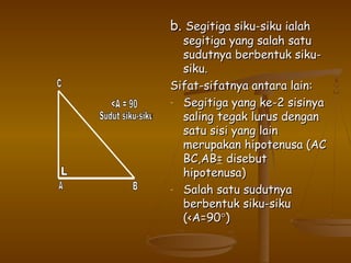 b. Segitiga siku-siku ialah

segitiga yang salah satu
sudutnya berbentuk sikusiku.
Sifat-sifatnya antara lain:
- Segitiga yang ke-2 sisinya
saling tegak lurus dengan
satu sisi yang lain
merupakan hipotenusa (AC
BC,AB= disebut
hipotenusa)
- Salah satu sudutnya
berbentuk siku-siku
(<A=90°)

 