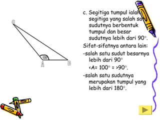 c. Segitiga tumpul ialah
segitiga yang salah satu
sudutnya berbentuk
tumpul dan besar
sudutnya lebih dari 90°.
Sifat-sifatnya antara lain:
-salah satu sudut besarnya
lebih dari 90°
<A= 100° = >90°.
-salah satu sudutnya
merupakan tumpul yang
lebih dari 180°.

 