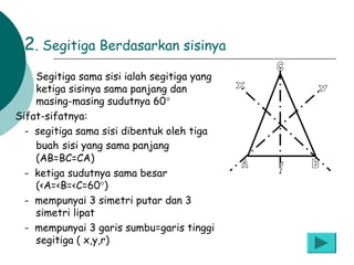 2. Segitiga Berdasarkan sisinya
Segitiga sama sisi ialah segitiga yang
ketiga sisinya sama panjang dan
masing-masing sudutnya 60°
Sifat-sifatnya:
- segitiga sama sisi dibentuk oleh tiga
buah sisi yang sama panjang
(AB=BC=CA)
- ketiga sudutnya sama besar
(<A=<B=<C=60°)
- mempunyai 3 simetri putar dan 3
simetri lipat
- mempunyai 3 garis sumbu=garis tinggi
segitiga ( x,y,r)
a.

 