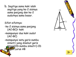 b. Segitiga sama kaki ialah

segitiga yang ke-2 sisinya
sama panjang dan ke-2
sudutnya sama besar.

Sifat-sifatnya:
-ke-2 sisinya sama panjang
(AC=BC)= kaki
-mempunyai dua kaki sudut
(AC=BC)
-mempunyai satu garis sumbu
simetri yang disebut garis
tinggi(CD=sumbu simetri) CD
tegak Lurus AB

 