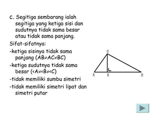 c. Segitiga sembarang ialah

segitiga yang ketiga sisi dan
sudutnya tidak sama besar
atau tidak sama panjang.
Sifat-sifatnya:
-ketiga sisinya tidak sama
panjang (AB≠AC≠BC)
-ketiga sudutnya tidak sama
besar (<A≠<B≠<C)
-tidak memiliki sumbu simetri
-tidak memiliki simetri lipat dan
simetri putar

 