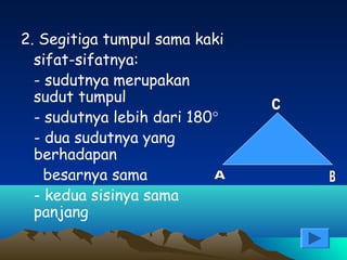 2. Segitiga tumpul sama kaki
sifat-sifatnya:
- sudutnya merupakan
sudut tumpul
- sudutnya lebih dari 180°
- dua sudutnya yang
berhadapan
besarnya sama
- kedua sisinya sama
panjang

 