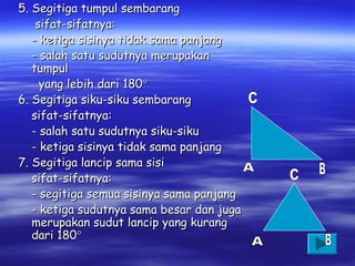 5. Segitiga tumpul sembarang
sifat-sifatnya:
- ketiga sisinya tidak sama panjang
- salah satu sudutnya merupakan
tumpul
yang lebih dari 180°
6. Segitiga siku-siku sembarang
sifat-sifatnya:
- salah satu sudutnya siku-siku
- ketiga sisinya tidak sama panjang
7. Segitiga lancip sama sisi
sifat-sifatnya:
- segitiga semua sisinya sama panjang
- ketiga sudutnya sama besar dan juga
merupakan sudut lancip yang kurang
dari 180°

 
