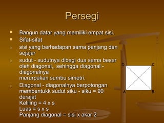Persegi


a.
b.

c.

Bangun datar yang memiliki empat sisi.
Sifat-sifat
sisi yang berhadapan sama panjang dan
sejajar
sudut - sudutnya dibagi dua sama besar
oleh diagonal,, sehingga diagonal diagonalnya
merurpakan sumbu simetri.
Diagonal - diagonalnya berpotongan
membentukk sudut siku - siku = 90
derajat
Keliling = 4 x s
Luas = s x s
Panjang diagonal = sisi x akar 2

D

A

C

B

 