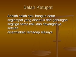 Belah Ketupat
Adalah salah satu bangun datar
segiempat yang dibentuk dari gabungan
segitiga sama kaki dan bayanganya
setelah
dicerminkan terhadap alasnya

 