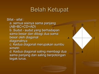 Belah Ketupat
Sifat - sifat :
a. semua sisinya sama panjang
(AB=BC=CD=AD)
b. Sudut - sudut yang berhadapan
sama besar dan dibagi dua sama
besar oleh diagonal
A
diagonalnya
c. Kedua diagonal merupakan sumbu
simetri
d. Kedua diagonal saling membagi dua
sama panjang dan saling berpotongan
tegak lurus.

D

C

B

 
