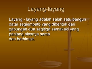 Layang-layang
Layang - layang adalah salah satu bangun
datar segiempatb yang dibentuk dari
gabungan dua segitiga samakaki yang
panjang alasnya sama
dan berhimpit.

 