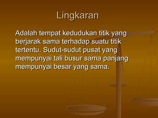 Lingkaran
Adalah tempat kedudukan titik yang
berjarak sama terhadap suatu titik
tertentu. Sudut-sudut pusat yang
mempunyai tali busur sama panjang
mempunyai besar yang sama.

 