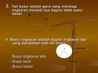 3.

Tali busur adalah garis yang membagi
lingkaran menjadi dua bagian tidak sama
besar.
A
B

4. Busur lingkaran adalah bagian lingkaran tepi
yang dipisahkan oleh tali busur
busur besar

P

Busur lingkaran ada
- Busur kecil
- Busur besar

A

B

busur kecil

 