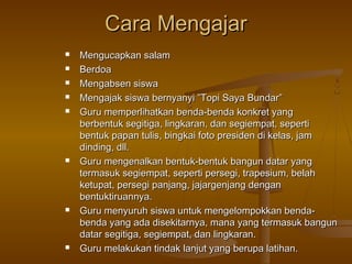 Cara Mengajar












Mengucapkan salam
Berdoa
Mengabsen siswa
Mengajak siswa bernyanyi ”Topi Saya Bundar”
Guru memperlihatkan benda-benda konkret yang
berbentuk segitiga, lingkaran, dan segiempat, seperti
bentuk papan tulis, bingkai foto presiden di kelas, jam
dinding, dll.
Guru mengenalkan bentuk-bentuk bangun datar yang
termasuk segiempat, seperti persegi, trapesium, belah
ketupat, persegi panjang, jajargenjang dengan
bentuktiruannya.
Guru menyuruh siswa untuk mengelompokkan bendabenda yang ada disekitarnya, mana yang termasuk bangun
datar segitiga, segiempat, dan lingkaran.
Guru melakukan tindak lanjut yang berupa latihan.

 