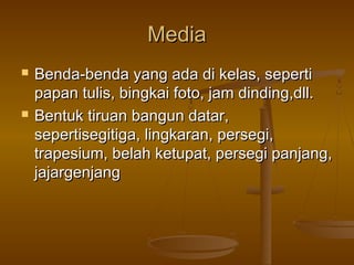 Media




Benda-benda yang ada di kelas, seperti
papan tulis, bingkai foto, jam dinding,dll.
Bentuk tiruan bangun datar,
sepertisegitiga, lingkaran, persegi,
trapesium, belah ketupat, persegi panjang,
jajargenjang

 