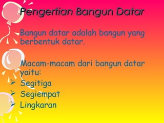 Pengertian Bangun Datar
Bangun datar adalah bangun yang
berbentuk datar.
Macam-macam dari bangun datar
yaitu:
 Segitiga
 Segiempat
 Lingkaran

 