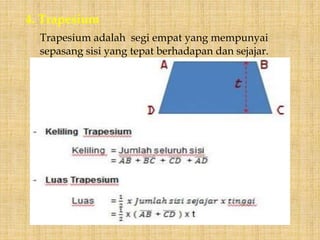 4. Trapesium
Trapesium adalah segi empat yang mempunyai
sepasang sisi yang tepat berhadapan dan sejajar.
 