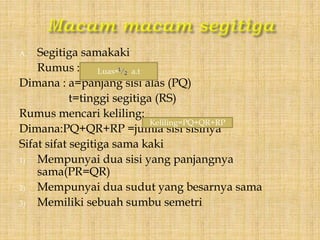A. Segitiga samakaki
Rumus :
Dimana : a=panjang sisi alas (PQ)
t=tinggi segitiga (RS)
Rumus mencari keliling:
Dimana:PQ+QR+RP =jumla sisi sisinya
Sifat sifat segitiga sama kaki
1) Mempunyai dua sisi yang panjangnya
sama(PR=QR)
2) Mempunyai dua sudut yang besarnya sama
3) Memiliki sebuah sumbu semetri
Luas= a.t
Keliling=PQ+QR+RP
 