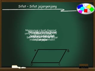 Sifat – Sifat jajargenjang
Sisi yang berhadapan
sama panjang dan
sejajar
Sudut – sudut
berhadapan sama besar
Memiliki simetri putar
tingkat 2 dan tidak
mempunyai simetri
Mempunyai 2 buah diagonal
yang berpotongan disatu titik
dan saling membagi 2
tambah besar.
 