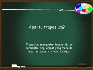 Apa itu trapesium?
Trapesium merupakan bangun datar
berbentuk segi empat yang memiliki
tepat sepasang sisi yang sejajar,
.
 