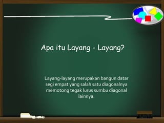 Apa itu Layang - Layang?
Layang-layang merupakan bangun datar
segi empat yang salah satu diagonalnya
memotong tegak lurus sumbu diagonal
lainnya.
 