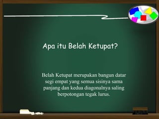 Apa itu Belah Ketupat?
Belah Ketupat merupakan bangun datar
segi empat yang semua sisinya sama
panjang dan kedua diagonalnya saling
berpotongan tegak lurus.
 