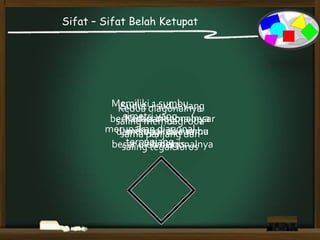 Sifat – Sifat Belah Ketupat
Kedua diagonalnya
saling membagi dua
sama panjang dan
saling tegak lurus
Kedua diagonalnya
merupakan sumbu
simetris
Memiliki 1 sumbu
simetri yang
merupakan diagonal
terpanjang
Sudut – sudut yang
berhadapan sama besar
dan dibagi dua sama
besar oleh diagonalnya
 