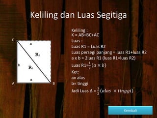 Keliling dan Luas Segitiga
Keliling :
K = AB+BC+AC
Luas :
Luas R1 = Luas R2
Luas persegi panjang = luas R1+luas R2
a x b = 2luas R1 (luas R1=luas R2)
Luas R1=
1
2
𝑎 × 𝑏
Ket:
a= alas
b= tinggi
Jadi Luas ∆ =
1
2
𝑎𝑙𝑎𝑠 × 𝑡𝑖𝑛𝑔𝑔𝑖
C
A B
Kembali
 