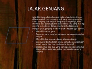 JAJAR GENJANG
Jajar Genjang adalah bangun datar dua dimensi yang
dibentuk oleh dua pasang rusuk yang masing-masing
sama panjang dan sejajar dengan pasangannya, dan
memiliki dua pasang sudut bukan siku-siku yang masing-
masing sama besar dengan sudut di hadapannya.
Bangun jajar genjang memiliki sifat-sifat sebagai berikut.
• Memiliki 4 ruas garis
• Dua ruas garis yang berhadapan sama panjang dan
sejajar.
• Memiliki dua macam ukuran alas dan tinggi.
• Dua sudut berhadapan selalu sama besar, dua buah
sudut lancip dan dua buah sudut tumpul.
• Diagonalnya ada dua yang sama panjang dan kedua
diagonal berpotongan saling membagi dua sama
panjang
 