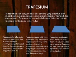 TRAPESIUM
Trapesium adalah bangun datar dua dimensi yang dibentuk oleh
empat buah rusuk yang dua di antaranya saling sejajar namun tidak
sama panjang. Trapesium termasuk jenis bangun datar segi empat.
Trapesium terdiri dari 3 jenis, yaitu:
Trapesium sembarang,
yaitu trapesium yang
keempat rusuknya tidak
sama panjang. Trapesium
ini tidak memiliki simetri
lipat dan hanya memiliki 1
simetri putar.
Trapesium sama kaki, yaitu
trapesium yang mempunyai
sepasang rusuk yang sama
panjang, di samping
mempunyai sepasang rusuk
yang sejajar. Trapesium ini
memiliki satu simetri lipat
dan dua simetri putar.
Trapesium siku-siku, yaitu
trapesium yang mana dua
di antara keempat
sudutnya merupakan sudut
siku-siku. Rusuk-rusuk yang
sejajar tegak lurus dengan
tinggi trapesium ini.
 