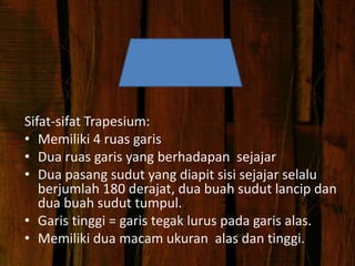 Sifat-sifat Trapesium:
• Memiliki 4 ruas garis
• Dua ruas garis yang berhadapan sejajar
• Dua pasang sudut yang diapit sisi sejajar selalu
berjumlah 180 derajat, dua buah sudut lancip dan
dua buah sudut tumpul.
• Garis tinggi = garis tegak lurus pada garis alas.
• Memiliki dua macam ukuran alas dan tinggi.
 
