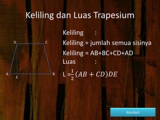 Keliling dan Luas Trapesium
Keliling :
Keliling = jumlah semua sisinya
Keliling = AB+BC+CD+AD
Luas :
L =
1
2
𝐴𝐵 + 𝐶𝐷 𝐷𝐸
D
A B
C
E
Kembali
 